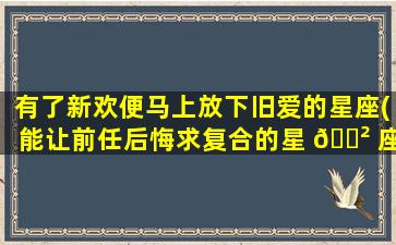 有了新欢便马上放下旧爱的星座(能让前任后悔求复合的星 🌲 座女)
